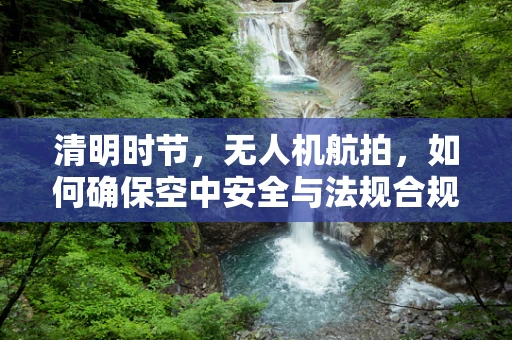 清明时节，无人机航拍，如何确保空中安全与法规合规？