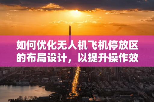 如何优化无人机飞机停放区的布局设计，以提升操作效率与安全性？
