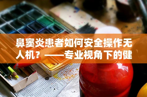 鼻窦炎患者如何安全操作无人机？——专业视角下的健康考量