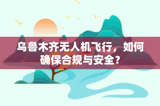 乌鲁木齐无人机飞行，如何确保合规与安全？