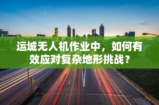 运城无人机作业中，如何有效应对复杂地形挑战？