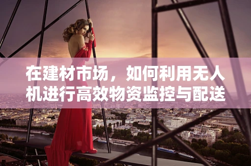 在建材市场，如何利用无人机进行高效物资监控与配送？