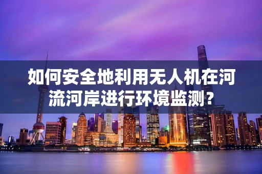 如何安全地利用无人机在河流河岸进行环境监测？