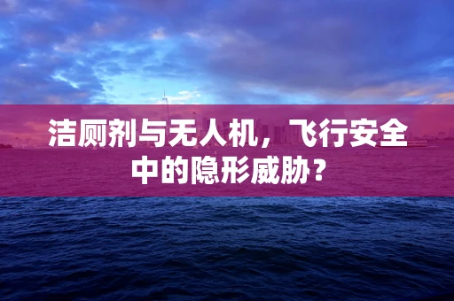 洁厕剂与无人机，飞行安全中的隐形威胁？