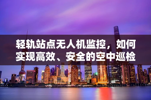 轻轨站点无人机监控，如何实现高效、安全的空中巡检？