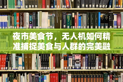 夜市美食节，无人机如何精准捕捉美食与人群的完美融合？