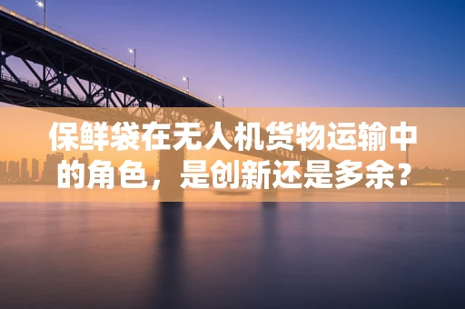 保鲜袋在无人机货物运输中的角色，是创新还是多余？