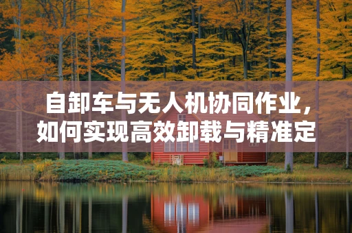 自卸车与无人机协同作业，如何实现高效卸载与精准定位？