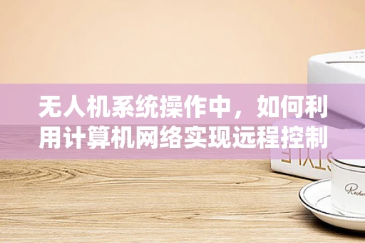 无人机系统操作中，如何利用计算机网络实现远程控制与数据传输？