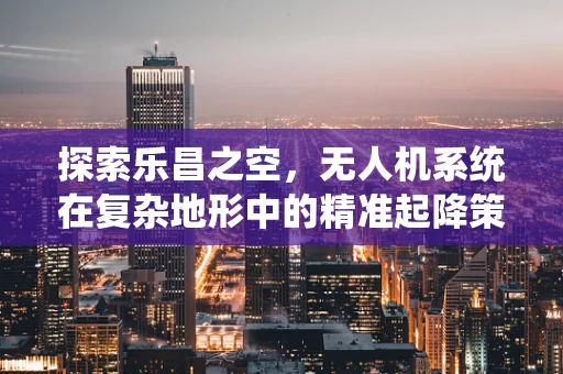 探索乐昌之空，无人机系统在复杂地形中的精准起降策略