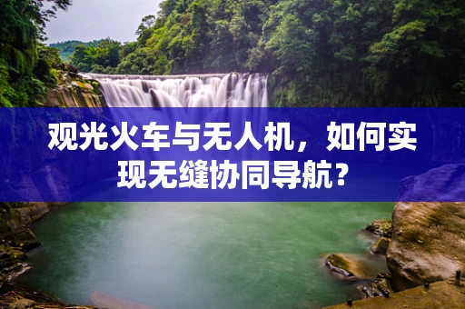 观光火车与无人机，如何实现无缝协同导航？