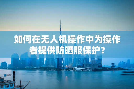 如何在无人机操作中为操作者提供防晒服保护？