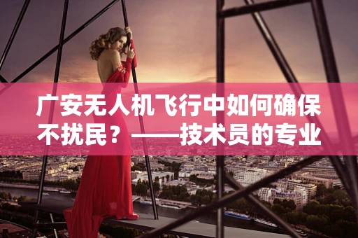 广安无人机飞行中如何确保不扰民？——技术员的专业视角