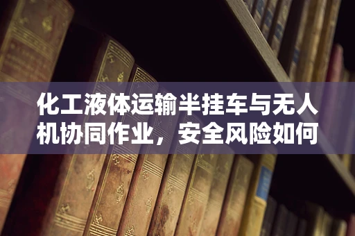 化工液体运输半挂车与无人机协同作业，安全风险如何防控？