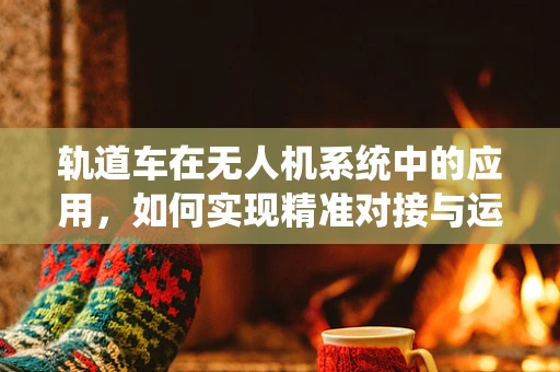 轨道车在无人机系统中的应用，如何实现精准对接与运输？
