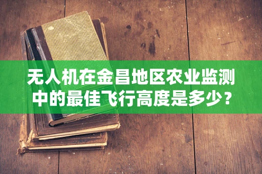 无人机在金昌地区农业监测中的最佳飞行高度是多少？