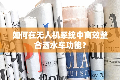如何在无人机系统中高效整合洒水车功能？