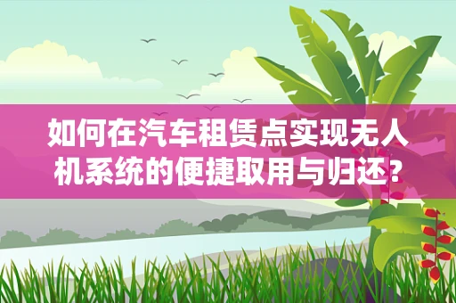 如何在汽车租赁点实现无人机系统的便捷取用与归还？