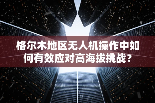 格尔木地区无人机操作中如何有效应对高海拔挑战？