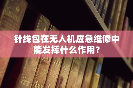 针线包在无人机应急维修中能发挥什么作用？