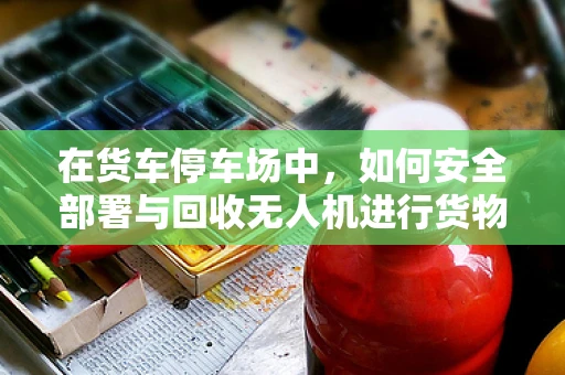 在货车停车场中，如何安全部署与回收无人机进行货物监控？