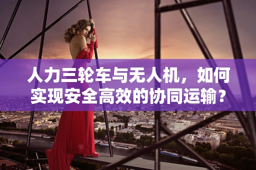 人力三轮车与无人机，如何实现安全高效的协同运输？