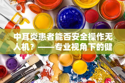 中耳炎患者能否安全操作无人机？——专业视角下的健康考量