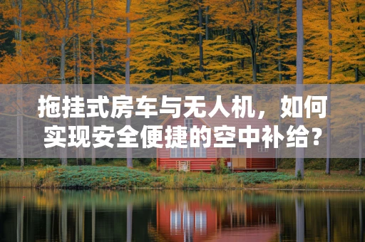 拖挂式房车与无人机，如何实现安全便捷的空中补给？