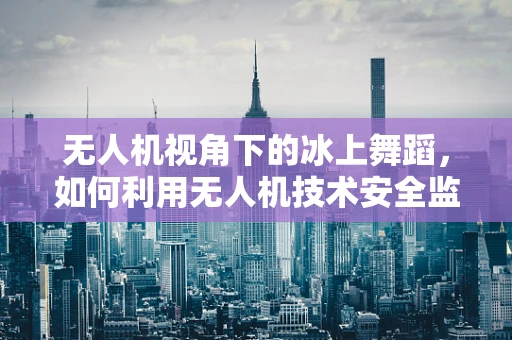 无人机视角下的冰上舞蹈，如何利用无人机技术安全监控滑冰活动？
