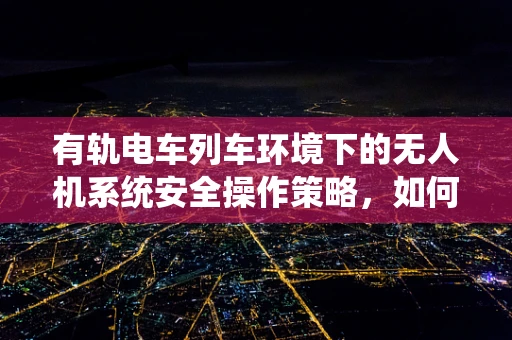 有轨电车列车环境下的无人机系统安全操作策略，如何确保飞行安全？