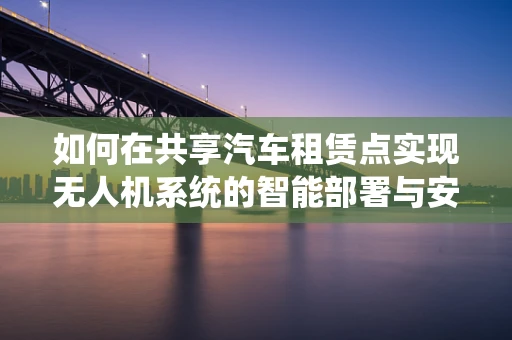 如何在共享汽车租赁点实现无人机系统的智能部署与安全操作？