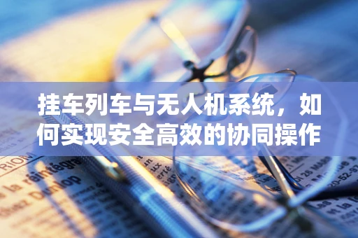 挂车列车与无人机系统，如何实现安全高效的协同操作？
