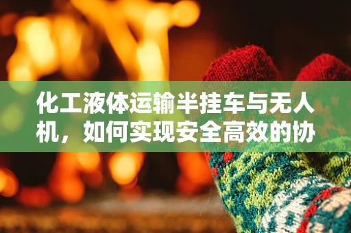 化工液体运输半挂车与无人机，如何实现安全高效的协同运输？