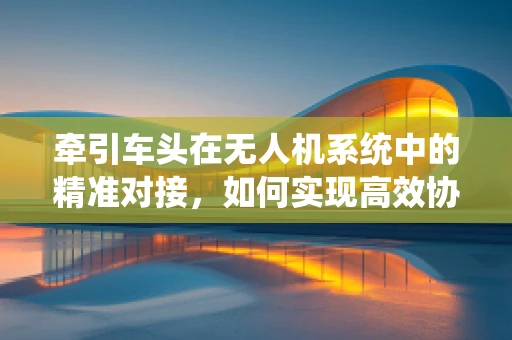 牵引车头在无人机系统中的精准对接，如何实现高效协同？