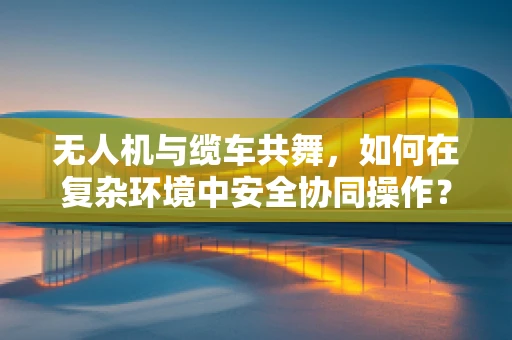 无人机与缆车共舞，如何在复杂环境中安全协同操作？