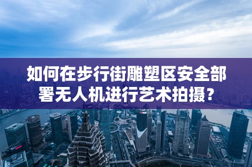 如何在步行街雕塑区安全部署无人机进行艺术拍摄？