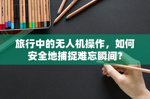 旅行中的无人机操作，如何安全地捕捉难忘瞬间？