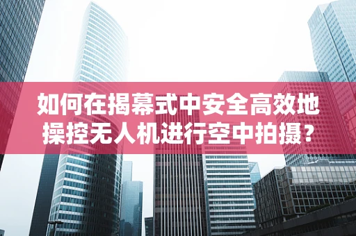如何在揭幕式中安全高效地操控无人机进行空中拍摄？