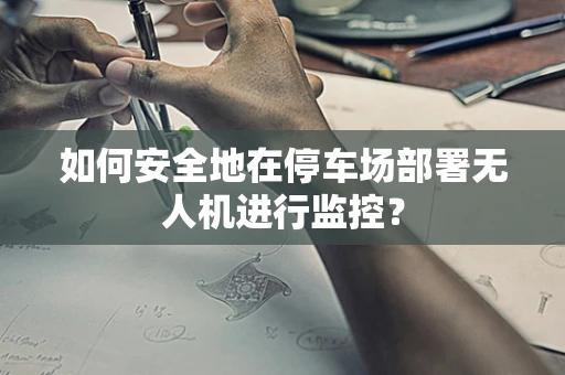 如何安全地在停车场部署无人机进行监控？
