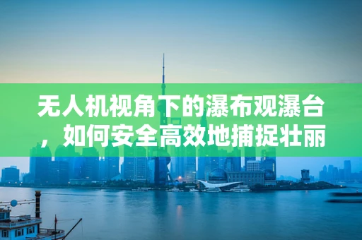 无人机视角下的瀑布观瀑台，如何安全高效地捕捉壮丽景象？