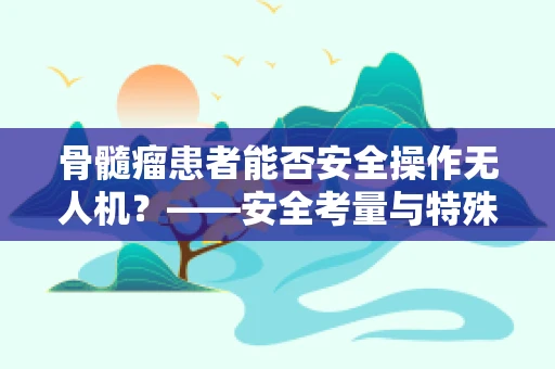 骨髓瘤患者能否安全操作无人机？——安全考量与特殊健康状况的平衡