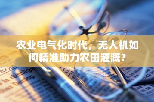 农业电气化时代，无人机如何精准助力农田灌溉？