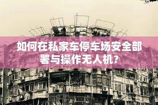 如何在私家车停车场安全部署与操作无人机？