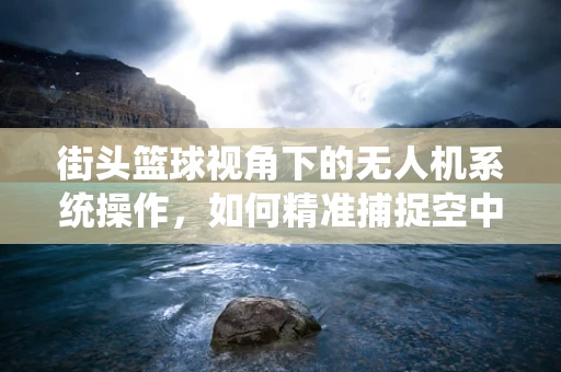 街头篮球视角下的无人机系统操作，如何精准捕捉空中对决瞬间？