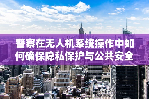 警察在无人机系统操作中如何确保隐私保护与公共安全的平衡？