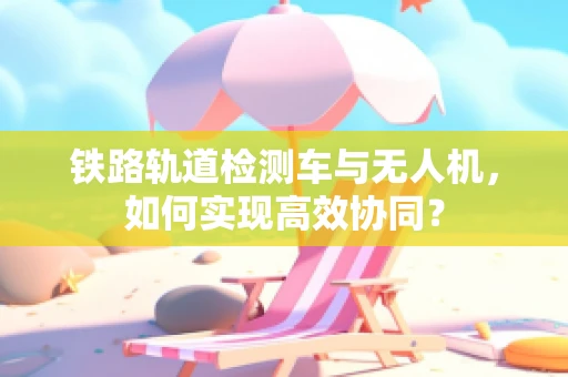 铁路轨道检测车与无人机，如何实现高效协同？