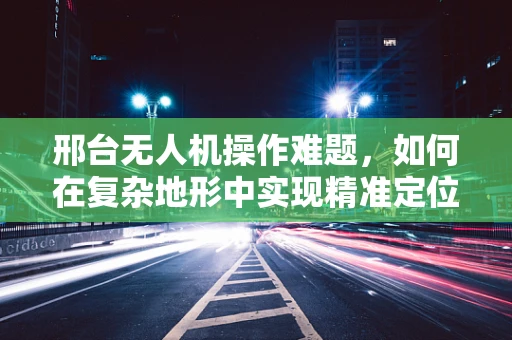 邢台无人机操作难题，如何在复杂地形中实现精准定位？