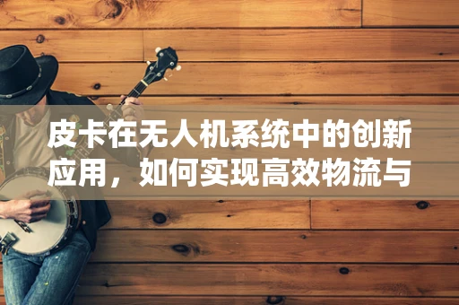 皮卡在无人机系统中的创新应用，如何实现高效物流与地形适应的完美结合？