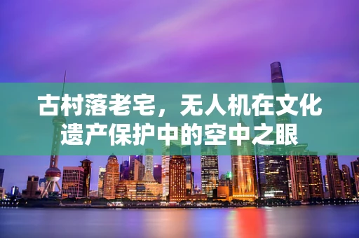 古村落老宅，无人机在文化遗产保护中的空中之眼
