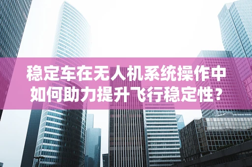 稳定车在无人机系统操作中如何助力提升飞行稳定性？